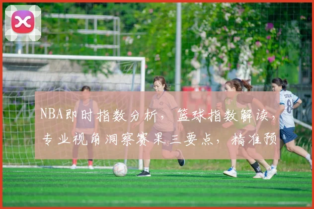 NBA即时指数分析，篮球指数解读，专业视角洞察赛果三要点，精准预测。