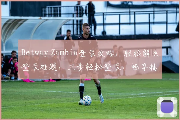 Betway Zambia登录攻略，轻松解决登录难题，三步轻松登录，畅享精彩