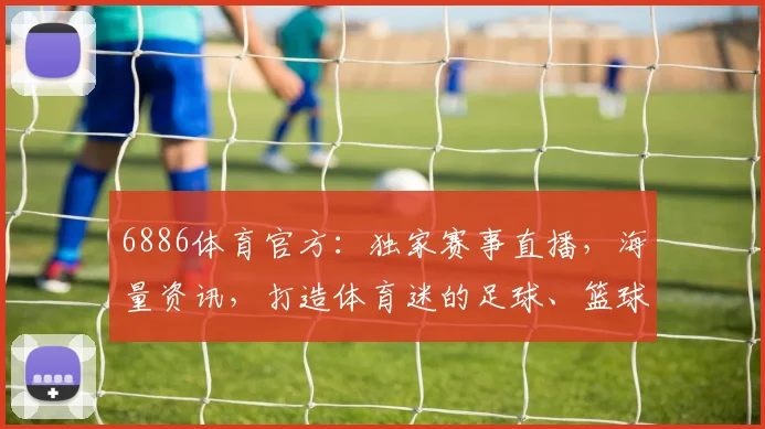 6886体育官方：独家赛事直播，海量资讯，打造体育迷的足球、篮球、电竞乐园，尽享精彩，不容错过